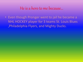 He is a hero to me because…
• Even though Pronger went to jail he became a
NHL HOCKEY player for 3 teams St. Louis Blues
,Philadelphia Flyers, and Mighty Ducks.
 
