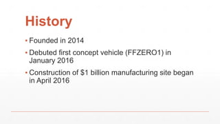 History
▪ Founded in 2014
▪ Debuted first concept vehicle (FFZERO1) in
January 2016
▪ Construction of $1 billion manufacturing site began
in April 2016
 