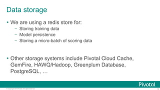 15© Copyright 2016 Pivotal. All rights reserved.
Data storage
!  We are using a redis store for:
–  Storing training data
–  Model persistence
–  Storing a micro-batch of scoring data
!  Other storage systems include Pivotal Cloud Cache,
GemFire, HAWQ/Hadoop, Greenplum Database,
PostgreSQL, …
 