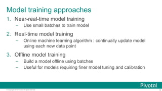 19© Copyright 2016 Pivotal. All rights reserved.
Model training approaches
1.  Near-real-time model training
–  Use small batches to train model
2.  Real-time model training
–  Online machine learning algorithm : continually update model
using each new data point
3.  Offline model training
–  Build a model offline using batches
–  Useful for models requiring finer model tuning and calibration
 