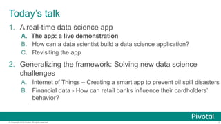 7© Copyright 2016 Pivotal. All rights reserved.
Today’s talk
1.  A real-time data science app
A.  The app: a live demonstration
B.  How can a data scientist build a data science application?
C.  Revisiting the app
2.  Generalizing the framework: Solving new data science
challenges
A.  Internet of Things – Creating a smart app to prevent oil spill disasters
B.  Financial data - How can retail banks influence their cardholders’
behavior?
 