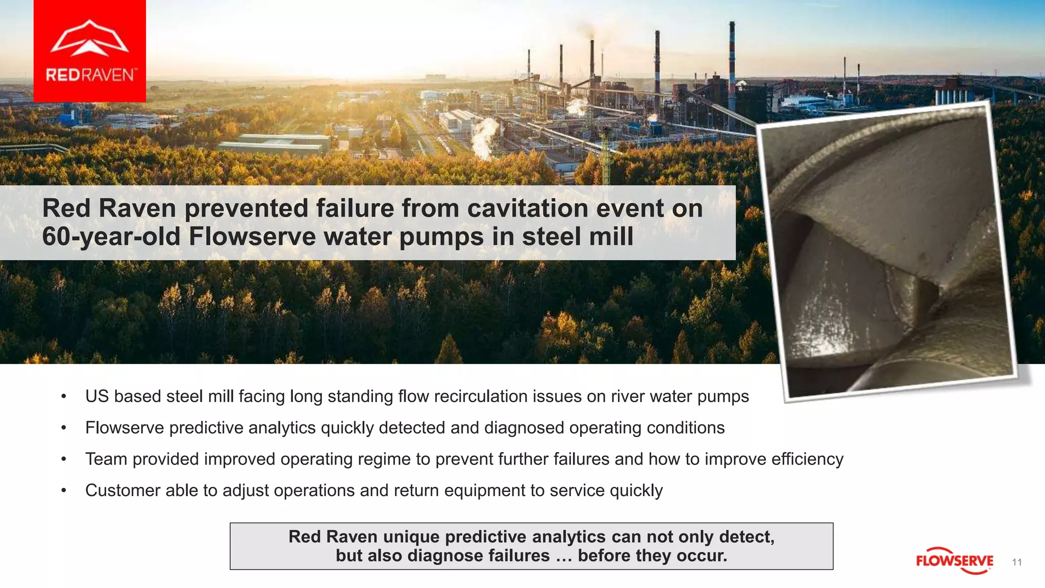 11
Red Raven prevented failure from cavitation event on
60-year-old Flowserve water pumps in steel mill
• US based steel mill facing long standing flow recirculation issues on river water pumps
• Flowserve predictive analytics quickly detected and diagnosed operating conditions
• Team provided improved operating regime to prevent further failures and how to improve efficiency
• Customer able to adjust operations and return equipment to service quickly
Red Raven unique predictive analytics can not only detect,
but also diagnose failures … before they occur.
 