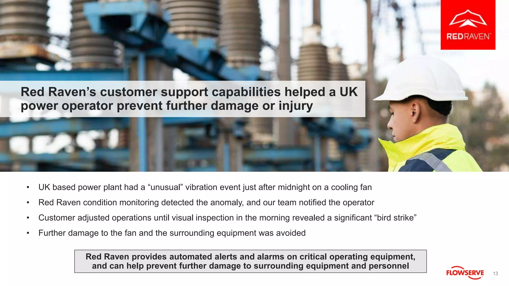13
Red Raven’s customer support capabilities helped a UK
power operator prevent further damage or injury
• UK based power plant had a “unusual” vibration event just after midnight on a cooling fan
• Red Raven condition monitoring detected the anomaly, and our team notified the operator
• Customer adjusted operations until visual inspection in the morning revealed a significant “bird strike”
• Further damage to the fan and the surrounding equipment was avoided
Red Raven provides automated alerts and alarms on critical operating equipment,
and can help prevent further damage to surrounding equipment and personnel
 