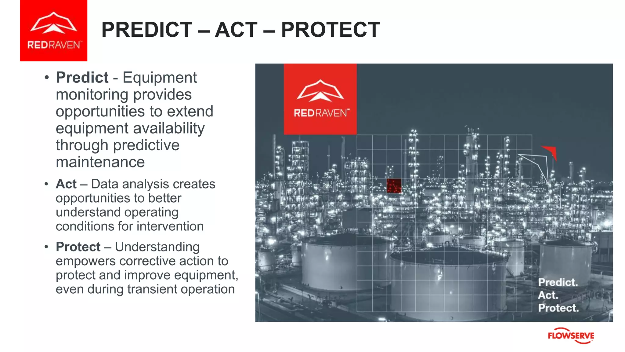 PREDICT – ACT – PROTECT
• Predict - Equipment
monitoring provides
opportunities to extend
equipment availability
through predictive
maintenance
• Act – Data analysis creates
opportunities to better
understand operating
conditions for intervention
• Protect – Understanding
empowers corrective action to
protect and improve equipment,
even during transient operation
 