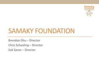 SAMAKY FOUNDATION
Brendon Dhu – Director
Chris Schooling – Director
Sok Saren – Director
 