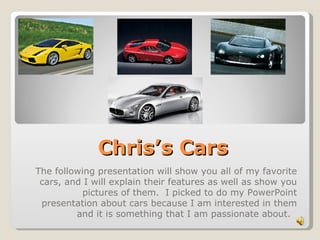 Chris’s Cars The following presentation will show you all of my favorite cars, and I will explain their features as well as show you pictures of them.  I picked to do my PowerPoint presentation about cars because I am interested in them and it is something that I am passionate about.  