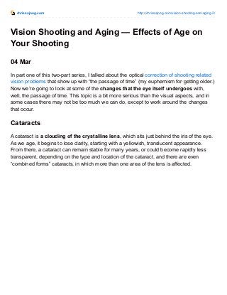 chrissajnog.com http://chrissajnog.com/vision-shooting-and-aging-2/
Vision Shooting and Aging — Effects of Age on
Your Shooting
04 Mar
In part one of this two-part series, I talked about the optical correction of shooting related
vision problems that show up with “the passage of time” (my euphemism for getting older.)
Now we’re going to look at some of the changes that the eye itself undergoes with,
well, the passage of time. This topic is a bit more serious than the visual aspects, and in
some cases there may not be too much we can do, except to work around the changes
that occur.
Cataracts
A cataract is a clouding of the crystalline lens, which sits just behind the iris of the eye.
As we age, it begins to lose clarity, starting with a yellowish, translucent appearance.
From there, a cataract can remain stable for many years, or could become rapidly less
transparent, depending on the type and location of the cataract, and there are even
“combined forms” cataracts, in which more than one area of the lens is affected.
 