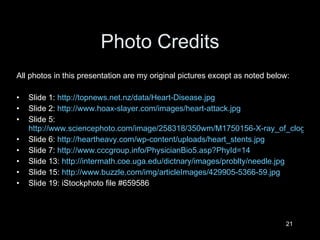 Photo Credits All photos in this presentation are my original pictures except as noted below: ݺߣ 1:  http://topnews.net.nz/data/Heart-Disease.jpg ݺߣ 2:  http://www.hoax-slayer.com/images/heart-attack.jpg ݺߣ 5:  http://www.sciencephoto.com/image/258318/350wm/M1750156-X-ray_of_clogged_artery_with_graph_of_diameter-SPL.jpg ݺߣ 6:  http://heartheavy.com/wp-content/uploads/heart_stents.jpg ݺߣ 7:  http://www.cccgroup.info/PhysicianBio5.asp?PhyId=14 ݺߣ 13:  http://intermath.coe.uga.edu/dictnary/images/problty/needle.jpg ݺߣ 15:  http://www.buzzle.com/img/articleImages/429905-5366-59.jpg ݺߣ 19: iStockphoto file #659586 