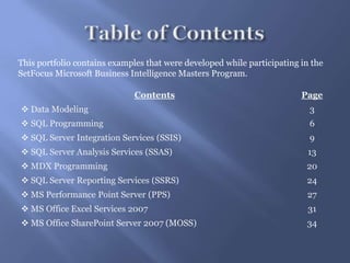 Table of ContentsThis portfolio contains examples that were developed while participating in the SetFocus Microsoft Business Intelligence Masters Program.