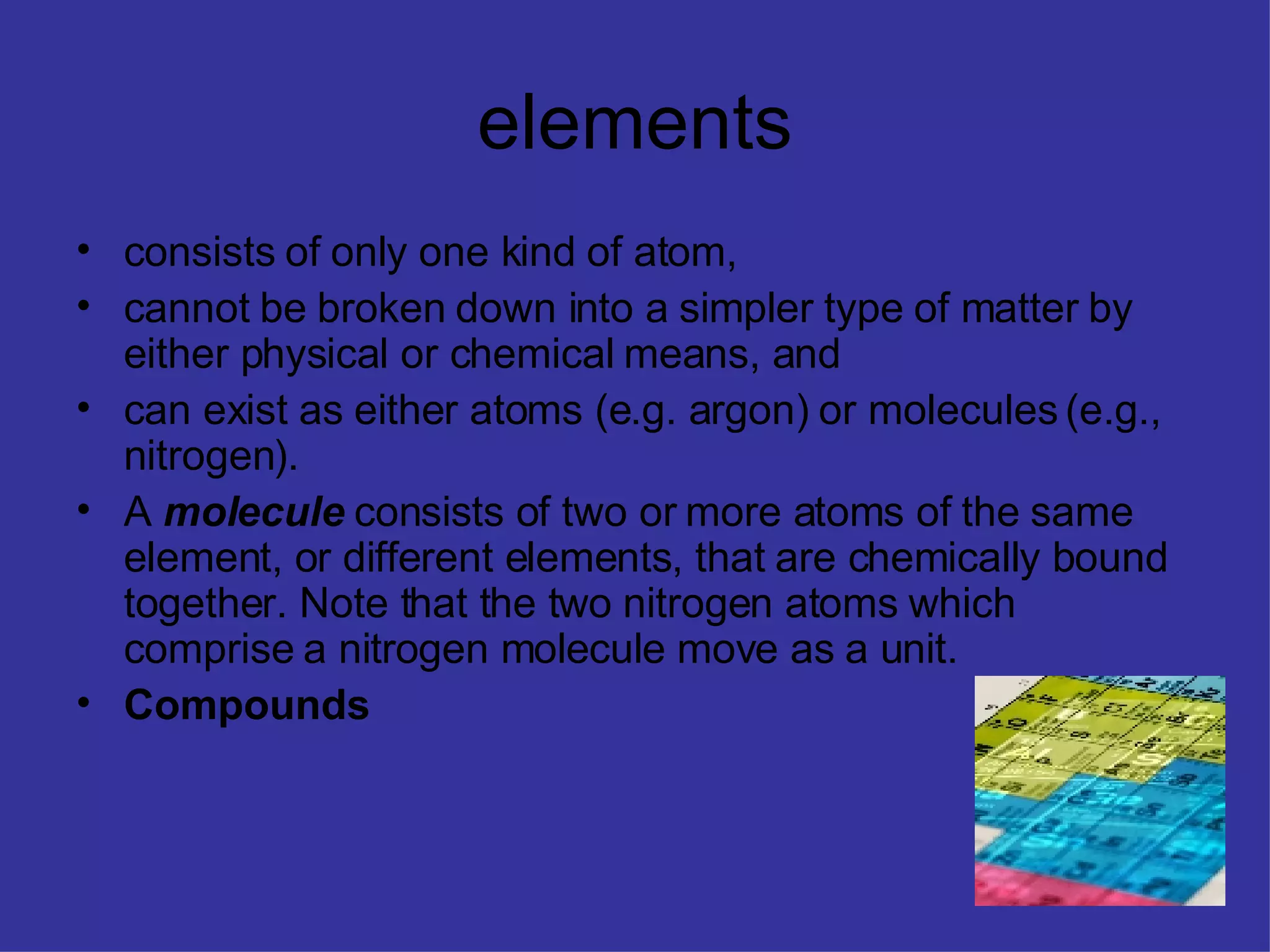 elements consists of only one kind of atom, cannot be broken down into a simpler type of matter by either physical or chemical means, and can exist as either atoms (e.g. argon) or molecules (e.g., nitrogen). A molecule consists of two or more atoms of the same element, or different elements, that are chemically bound together. Note that the two nitrogen atoms which comprise a nitrogen molecule move as a unit. Compounds