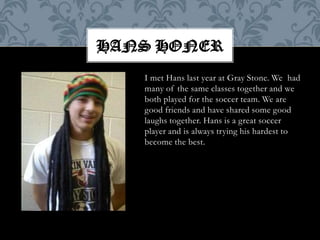 Hans HonerI met Hans last year at Gray Stone. We  had many of the same classes together and we both played for the soccer team. We are good friends and have shared some good laughs together. Hans is a great soccer player and is always trying his hardest to become the best.