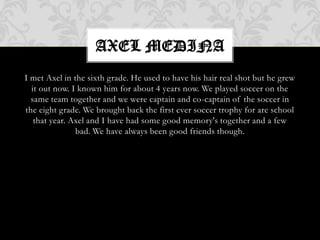 Axel MedinaI met Axel in the sixth grade. He used to have his hair real shot but he grew it out now.I known him for about 4 years now. We played soccer on the same team together and we were captain and co-captain of the soccer in the eight grade. We brought back the first ever soccer trophy for are school that year. Axel and I have had some good memory's together and a few bad. We have always been good friends though.