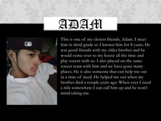 AdamThis is one of my closest friends, Adam. I meet him in third grade so I known him for 8 years. He was good friends with my older brother and he would come over to my house all the time and play soccer with us. I also played on the same soccer team with him and we have gone many places. He is also someone that can help me out in a time of need. He helped me out when my brother died a couple years ago. When ever I need a ride somewhere I can call him up and he won’t mind taking me. 