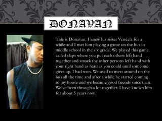 This is Donavan. I knew his sister Vendela for a while and I met him playing a game on the bus in middle school in the six grade. We played this game called slaps where you put each others left hand together and smack the other persons left hand with your right hand as hard as you could until someone gives up. I had won. We used to mess around on the bus all the time and after a while he started coming to my house and we became good friends since than. We’ve been through a lot together. I have known him for about 5 years now.Donavan