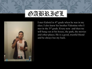GABRIELI met Gabriel in 4th grade when he was in my class. I also knew his brother Valentine who I met in the 3rd grade. Every now  and then we will hang out at his house, the park, the movies and other places. He is a good, trustful friend and he always has my back.