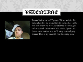 I meet Valentine in 3rd grade. We weren’t in the same class but we would talk to each other in the hall way when we meet. Ever since than we got to know each other more and more. I go to his house time to time and we’ll hang out and play soccer. This is my seventh year knowing him.valentine