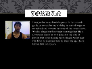 I met Jordan at my birthday party. In the seventh grade. A week after my birthday he started to go to my school and we were in some of the same classes. We also played on the soccer team together. He is Donavan’s cousin as well. Jordan is the kind of person that loves making people laugh. When ever I’m down he is always their to cheer me up. I have known him for 3 years.JORDAN