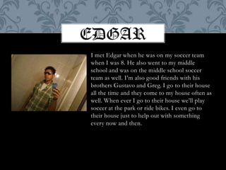 EdgarI met Edgar when he was on my soccer team when I was 8. He also went to my middle school and was on the middle school soccer team as well. I’m also good friends with his brothers Gustavo and Greg. I go to their house all the time and they come to my house often as well. When ever I go to their house we’ll play soccer at the park or ride bikes. I even go to their house just to help out with something every now and then.