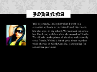 This is Johanna. I meet her when I went to a restaurant with one of my friend’s and his church.She also went to my school. We went out for awhile but I broke up with her when she moved to Florida. We still talk on the phone all the time and are really close friends. We had a lot of good times together when she was in North Carolina. I known her for almost five years now.Johanna