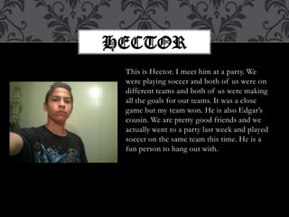 This is Hector. I meet him at a party. We were playing soccer and both of us were on different teams and both of us were making all the goals for our teams. It was a close game but my team won. He is also Edgar’s cousin. We are pretty good friends and we actually went to a party last week and played soccer on the same team this time. He is a fun person to hang outwith.Hector