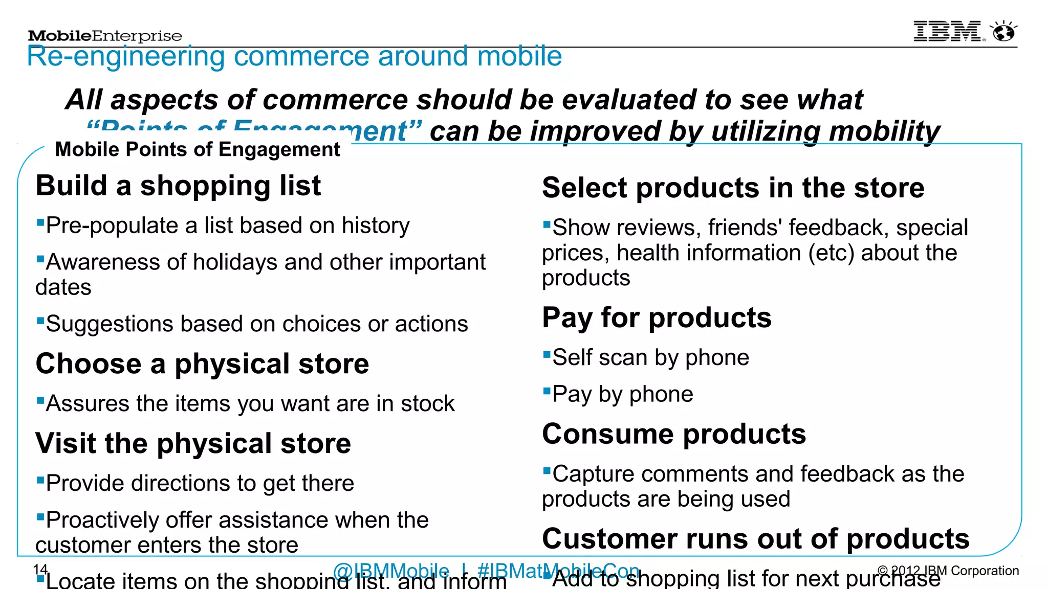Re-engineering commerce around mobile
                     All aspects of commerce should be evaluated to see what
                   “Points of Engagement” can be improved by utilizing mobility
     Mobile Points of Engagement
Build a shopping list                                             Select products in the store
    Pre-populate a list based on history                            Show reviews, friends' feedback, special prices, health
                                                                      information (etc) about the products
    Awareness of holidays and other important dates
    Suggestions based on choices or actions                      Pay for products
Choose a physical store                                              Self scan by phone
                                                                     Pay by phone
    Assures the items you want are in stock

Visit the physical store                                          Consume products
                                                                     Capture comments and feedback as the products are
    Provide directions to get there
                                                                      being used
    Proactively offer assistance when the customer enters the
     store                                                        Customer runs out of products
    Locate items on the shopping list, and inform where in the      Add to shopping list for next purchase
     store to go
    Request assistance from remote or in-store associate
13                                      @IBMMobile | #IBMatMobileCon                                           © 2012 IBM Corporation
 