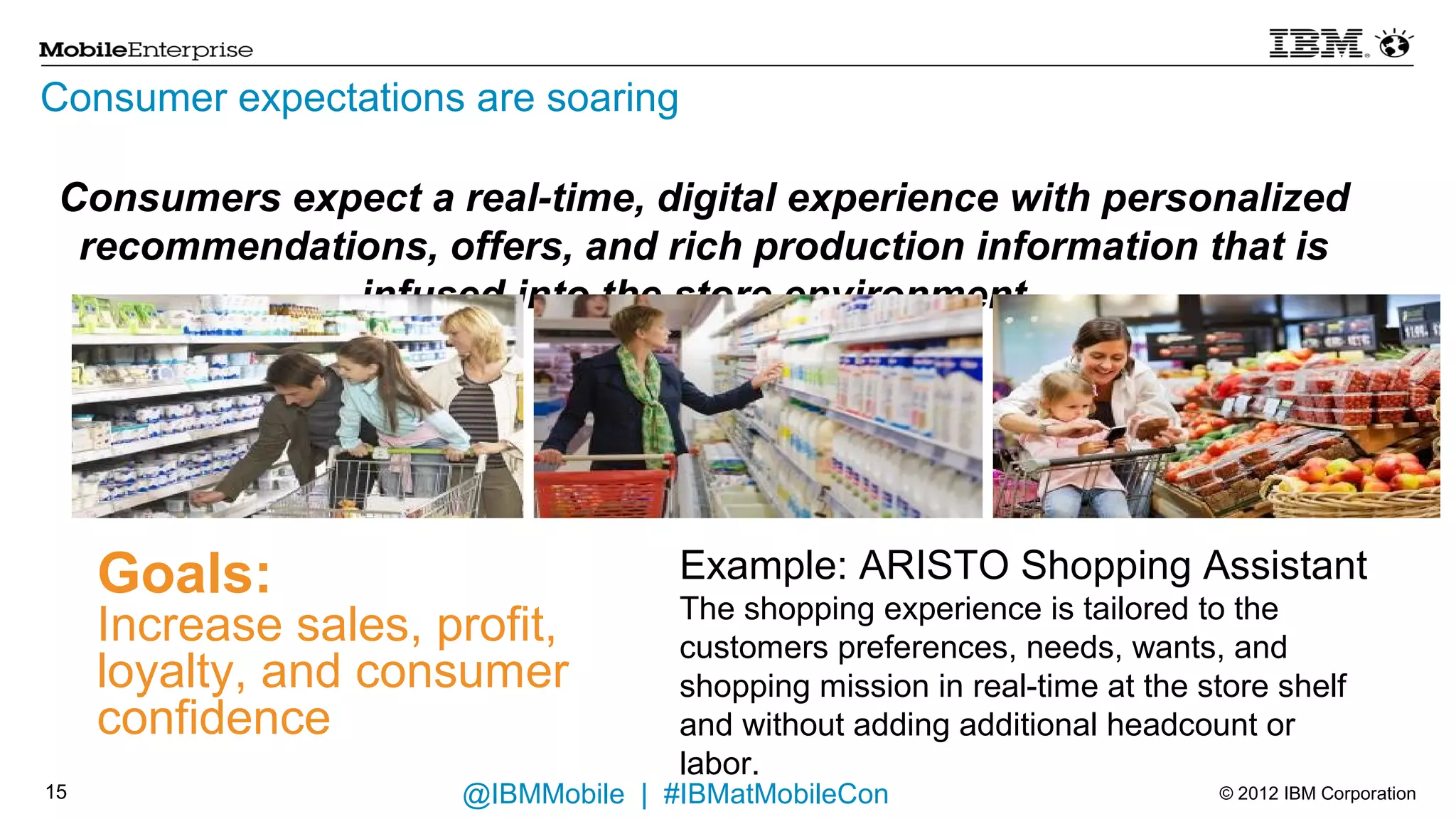 Consumer expectations are soaring
 Consumers expect a real-time, digital experience with personalized
  recommendations, offers, and rich production information that is
               infused into the store environment.




     Goals:                         Example: ARISTO Shopping Assistant
                                    The shopping experience is tailored to the
     Increase sales, profit,        customers preferences, needs, wants, and
     loyalty, and consumer          shopping mission in real-time at the store shelf
     confidence                     and without adding additional headcount or labor.
14                    @IBMMobile | #IBMatMobileCon                       © 2012 IBM Corporation
 