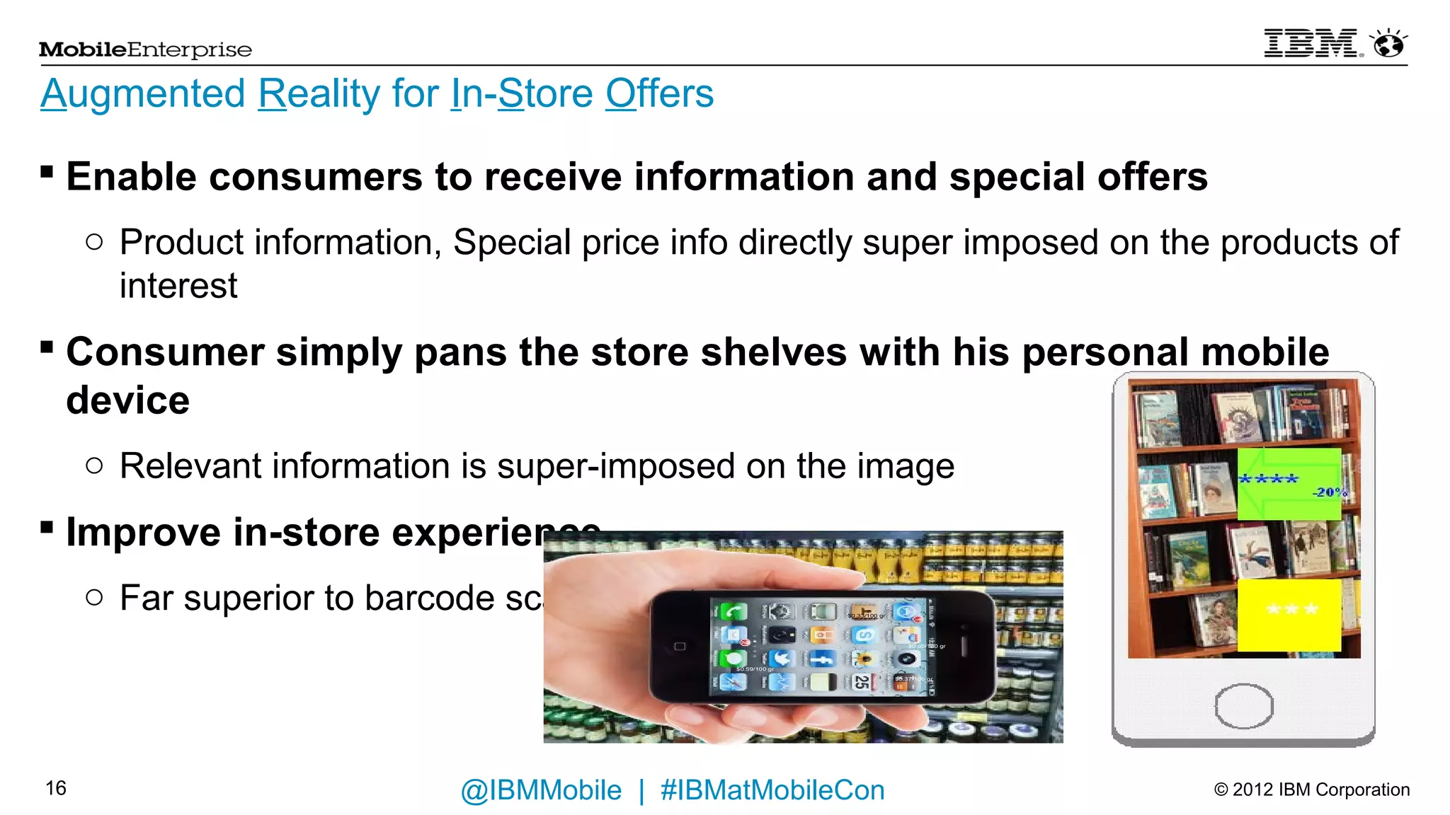 Augmented Reality for In-Store Offers

 Enable consumers to receive information and special offers
     o Product information, Special price info directly super imposed on the products of
       interest
 Consumer simply pans the store shelves with his personal mobile
  device
     o Relevant information is super-imposed on the image
 Improve in-store experience
     o Far superior to barcode scanning                             $0.33/100 gr




                                                                                       $0.66/100 gr



                                                     $0.59/100 gr

                                                                                   $0.37/100 gr




15                          @IBMMobile | #IBMatMobileCon                                              © 2012 IBM Corporation
 