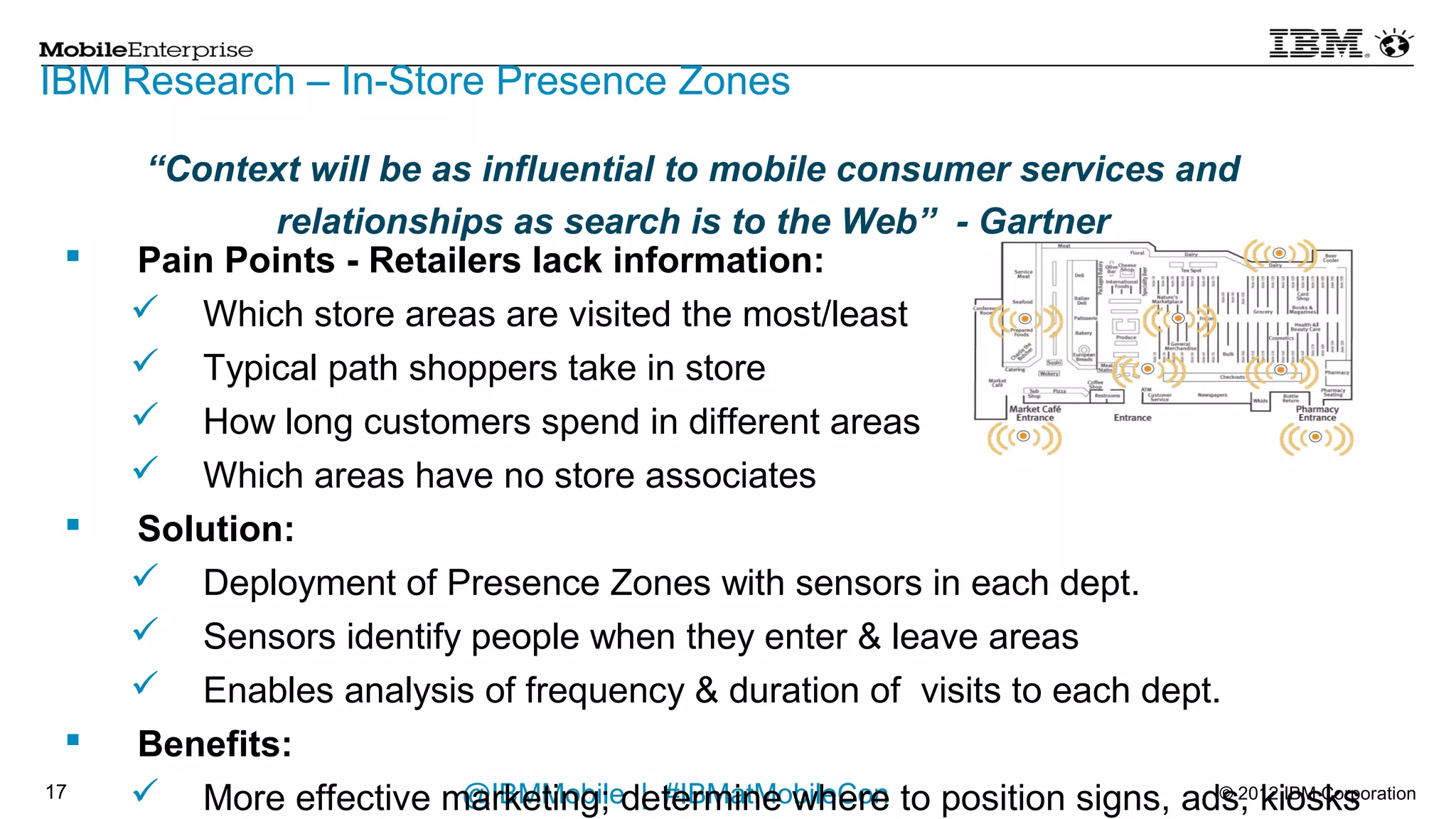 IBM Research – In-Store Presence Zones
     “Context will be as influential to mobile consumer services and
           relationships as search is to the Web” - Gartner
    Pain Points - Retailers lack information:
         Which store areas are visited the most/least
         Typical path shoppers take in store
         How long customers spend in different areas
         Which areas have no store associates
    Solution:
         Deployment of Presence Zones with sensors in each dept.
         Sensors identify people when they enter & leave areas
         Enables analysis of frequency & duration of visits to each dept.
    Benefits:
         More effective marketing; determine where to position signs, ads, kiosks
         Employee optimization for better customer service
16       Optimization of store infrastructure| such as heating/cooling
                               @IBMMobile #IBMatMobileCon                            © 2012 IBM Corporation
 