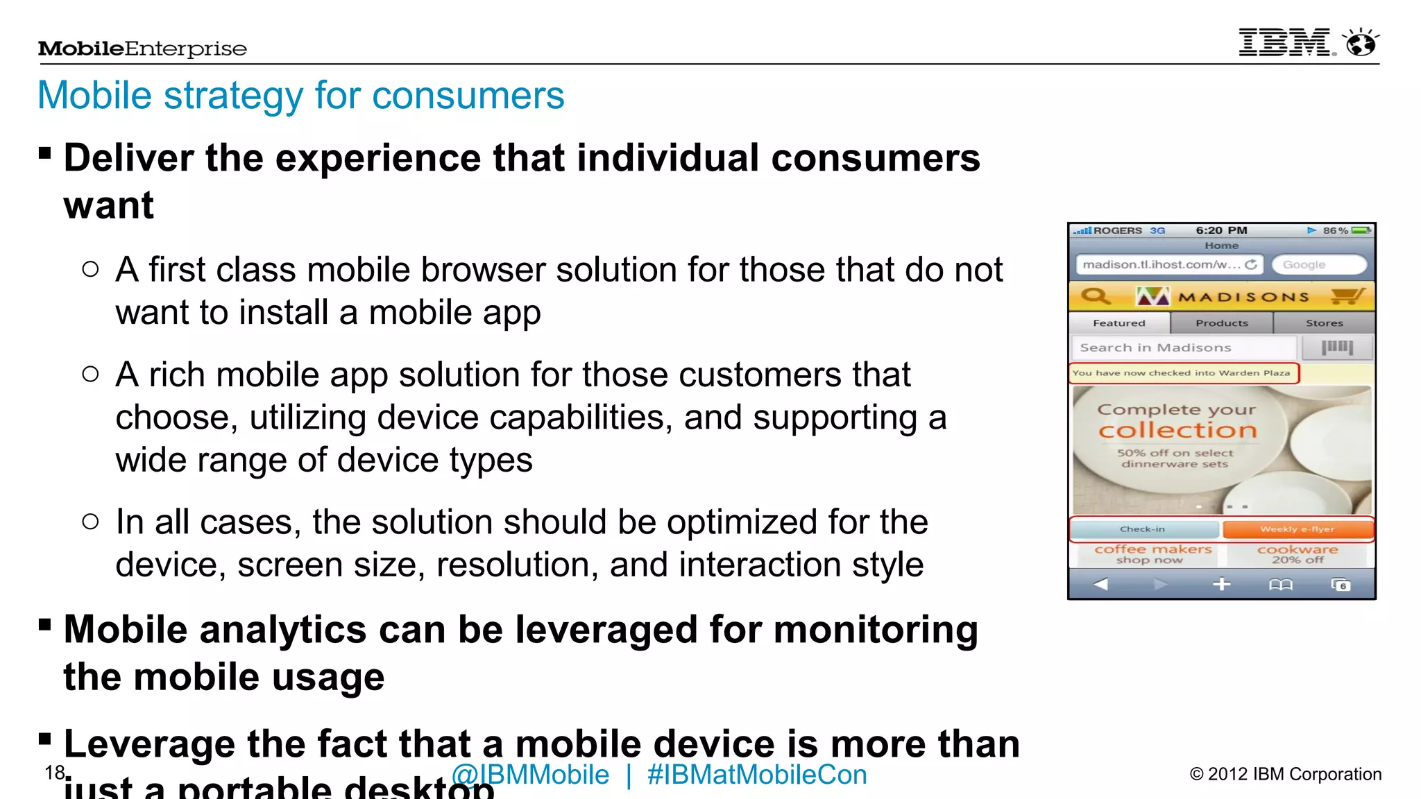 Mobile strategy for consumers
 Deliver the experience that individual consumers want
     o A first class mobile browser solution for those that do not want to install a
       mobile app
     o A rich mobile app solution for those customers that choose, utilizing device
       capabilities, and supporting a wide range of device types
     o In all cases, the solution should be optimized for the device, screen size,
       resolution, and interaction style

 Mobile analytics can be leveraged for monitoring the mobile
  usage
 Leverage the fact that a mobile device is more than just a
  portable desktop
     o Location based services, presence, and mobile payments/loyalty are key
       enablers for an exceptional shopping experience

17                                  @IBMMobile | #IBMatMobileCon                       © 2012 IBM Corporation
 