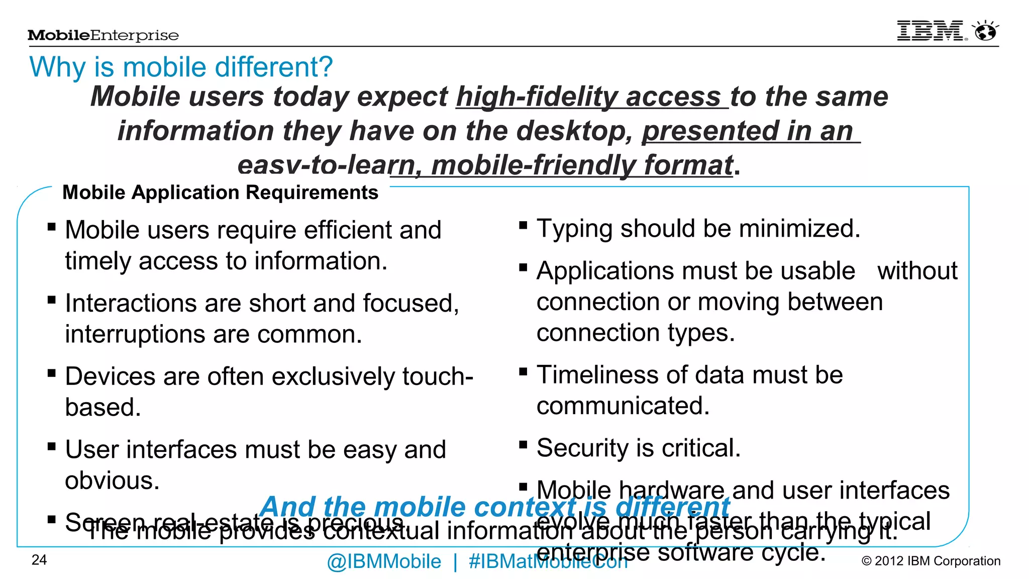 Why is mobile different?
      Mobile users today expect high-fidelity access to the same information they
                         have on the desktop, presented in an
                         easy-to-learn, mobile-friendly format.
     Mobile Application Requirements
  Mobile users require efficient and timely access to  Typing should be minimized.
   information.                                         Applications must be usable without connection or
  Interactions are short and focused, interruptions     moving between connection types.
   are common.                                          Timeliness of data must be communicated.
  Devices are often exclusively touch-based.         Security is critical.
  User interfaces must be easy and obvious.          Mobile hardware and user interfaces evolve much
  Screen real-estate is precious.                     faster than the typical enterprise software cycle.



                         And the mobile context is different
       The mobile provides contextual information about the person carrying it.
21                               @IBMMobile | #IBMatMobileCon                               © 2012 IBM Corporation
 
