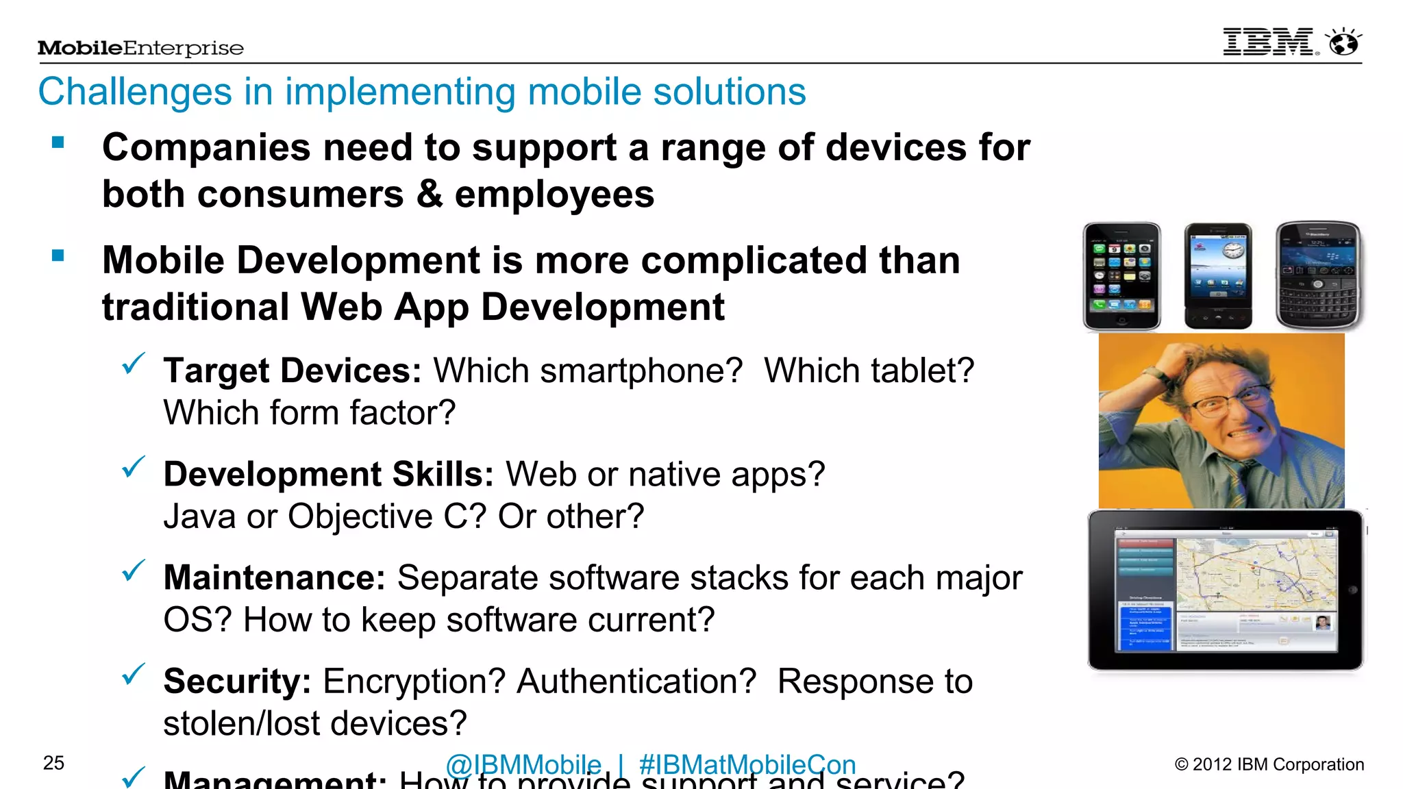 Challenges in implementing mobile solutions
    Companies need to support a range of devices for both
     consumers & employees
    Mobile Development is more complicated than traditional Web
     App Development
       Target Devices: Which smartphone? Which tablet? Which form factor?
       Development Skills: Web or native apps?
        Java or Objective C? Or other?
       Maintenance: Separate software stacks for each major OS? How to
        keep software current?
       Security: Encryption? Authentication? Response to stolen/lost devices?
       Management: How to provide support and service?
       Mobile Value: How to build applications that best exploit mobile
        capabilities, such as location and context?

22                              @IBMMobile | #IBMatMobileCon                     © 2012 IBM Corporation
 