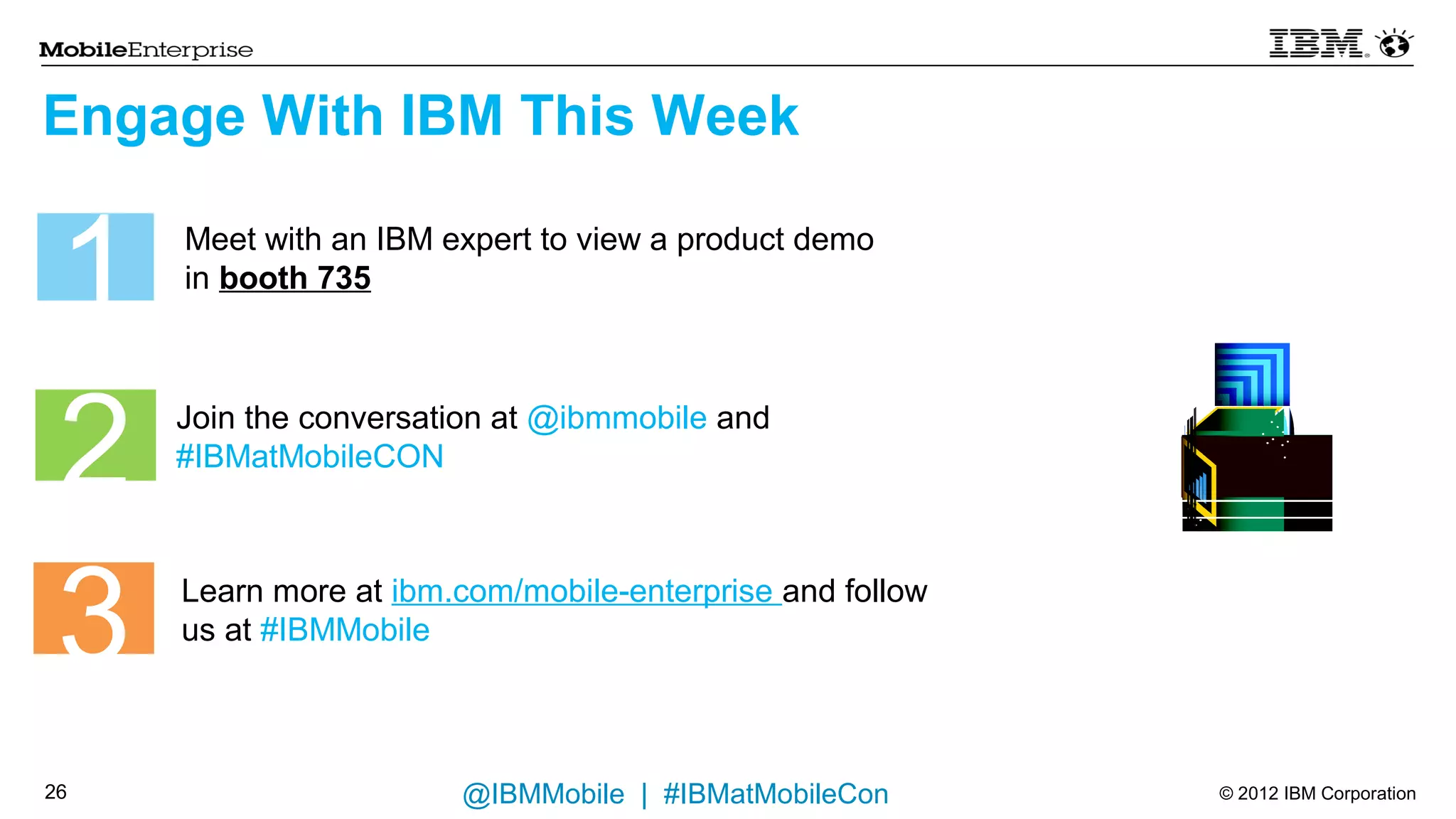 Engage With IBM This Week


 1   Meet with an IBM expert to view a product demo
     in booth 735




 2   Join the conversation at @ibmmobile and
     #IBMatMobileCON




 3   Learn more at ibm.com/mobile-enterprise and follow
     us at #IBMMobile



23                     @IBMMobile | #IBMatMobileCon       © 2012 IBM Corporation
 