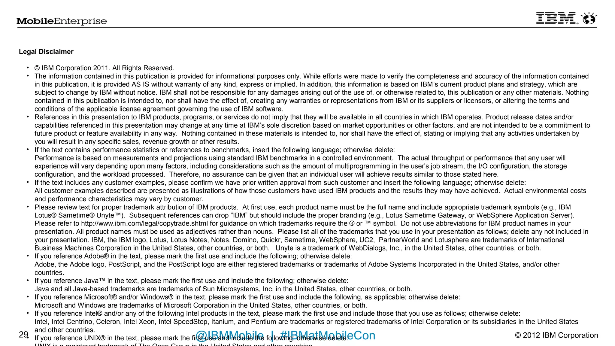 Legal Disclaimer

  • © IBM Corporation 2011. All Rights Reserved.
  • The information contained in this publication is provided for informational purposes only. While efforts were made to verify the completeness and accuracy of the information contained
    in this publication, it is provided AS IS without warranty of any kind, express or implied. In addition, this information is based on IBM’s current product plans and strategy, which are
    subject to change by IBM without notice. IBM shall not be responsible for any damages arising out of the use of, or otherwise related to, this publication or any other materials. Nothing
    contained in this publication is intended to, nor shall have the effect of, creating any warranties or representations from IBM or its suppliers or licensors, or altering the terms and
    conditions of the applicable license agreement governing the use of IBM software.
  • References in this presentation to IBM products, programs, or services do not imply that they will be available in all countries in which IBM operates. Product release dates and/or
    capabilities referenced in this presentation may change at any time at IBM’s sole discretion based on market opportunities or other factors, and are not intended to be a commitment to
    future product or feature availability in any way. Nothing contained in these materials is intended to, nor shall have the effect of, stating or implying that any activities undertaken by
    you will result in any specific sales, revenue growth or other results.
  • If the text contains performance statistics or references to benchmarks, insert the following language; otherwise delete:
    Performance is based on measurements and projections using standard IBM benchmarks in a controlled environment. The actual throughput or performance that any user will
    experience will vary depending upon many factors, including considerations such as the amount of multiprogramming in the user's job stream, the I/O configuration, the storage
    configuration, and the workload processed. Therefore, no assurance can be given that an individual user will achieve results similar to those stated here.
  • If the text includes any customer examples, please confirm we have prior written approval from such customer and insert the following language; otherwise delete:
    All customer examples described are presented as illustrations of how those customers have used IBM products and the results they may have achieved. Actual environmental costs
    and performance characteristics may vary by customer.
  • Please review text for proper trademark attribution of IBM products. At first use, each product name must be the full name and include appropriate trademark symbols (e.g., IBM
    Lotus® Sametime® Unyte™). Subsequent references can drop “IBM” but should include the proper branding (e.g., Lotus Sametime Gateway, or WebSphere Application Server).
    Please refer to http://www.ibm.com/legal/copytrade.shtml for guidance on which trademarks require the ® or ™ symbol. Do not use abbreviations for IBM product names in your
    presentation. All product names must be used as adjectives rather than nouns. Please list all of the trademarks that you use in your presentation as follows; delete any not included in
    your presentation. IBM, the IBM logo, Lotus, Lotus Notes, Notes, Domino, Quickr, Sametime, WebSphere, UC2, PartnerWorld and Lotusphere are trademarks of International
    Business Machines Corporation in the United States, other countries, or both. Unyte is a trademark of WebDialogs, Inc., in the United States, other countries, or both.
  • If you reference Adobe® in the text, please mark the first use and include the following; otherwise delete:
    Adobe, the Adobe logo, PostScript, and the PostScript logo are either registered trademarks or trademarks of Adobe Systems Incorporated in the United States, and/or other
    countries.
  • If you reference Java™ in the text, please mark the first use and include the following; otherwise delete:
    Java and all Java-based trademarks are trademarks of Sun Microsystems, Inc. in the United States, other countries, or both.
  • If you reference Microsoft® and/or Windows® in the text, please mark the first use and include the following, as applicable; otherwise delete:
    Microsoft and Windows are trademarks of Microsoft Corporation in the United States, other countries, or both.
  • If you reference Intel® and/or any of the following Intel products in the text, please mark the first use and include those that you use as follows; otherwise delete:
    Intel, Intel Centrino, Celeron, Intel Xeon, Intel SpeedStep, Itanium, and Pentium are trademarks or registered trademarks of Intel Corporation or its subsidiaries in the United States
    and other countries.
  •                                                       @IBMMobile | #IBMatMobileCon
26 If you reference UNIX® in the text, please mark the first use and include the following; otherwise delete:                                                             © 2012 IBM Corporation
 