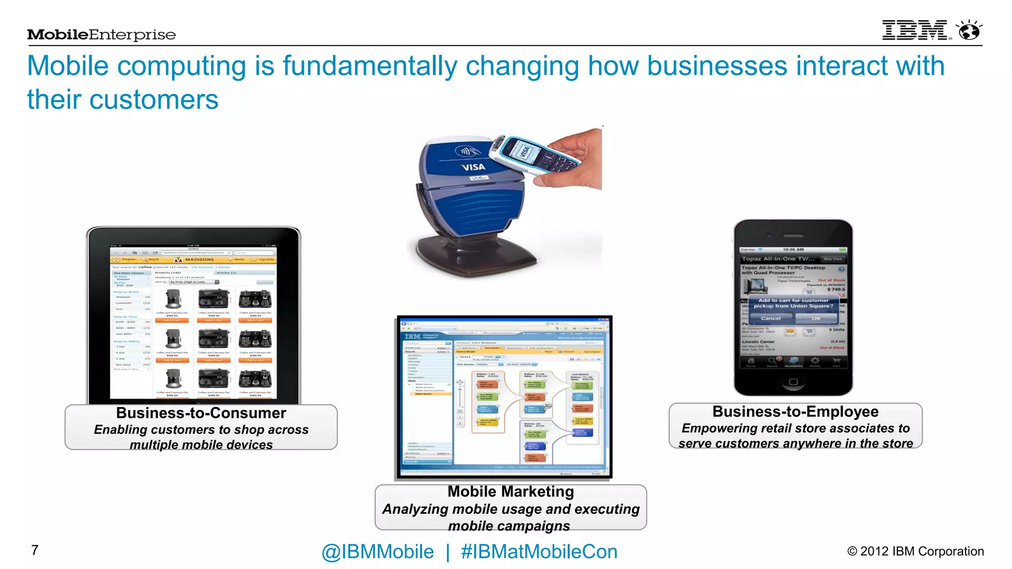 Mobile computing is fundamentally changing how businesses interact with
their customers




        Business-to-Consumer                                                               Business-to-Employee
     Enabling customers to shop across                                                Empowering retail store associates to
          multiple mobile devices                                                     serve customers anywhere in the store



                                                       Mobile Marketing
                                               Analyzing mobile usage and executing
                                                        mobile campaigns

7                                        @IBMMobile | #IBMatMobileCon                                           © 2012 IBM Corporation
 