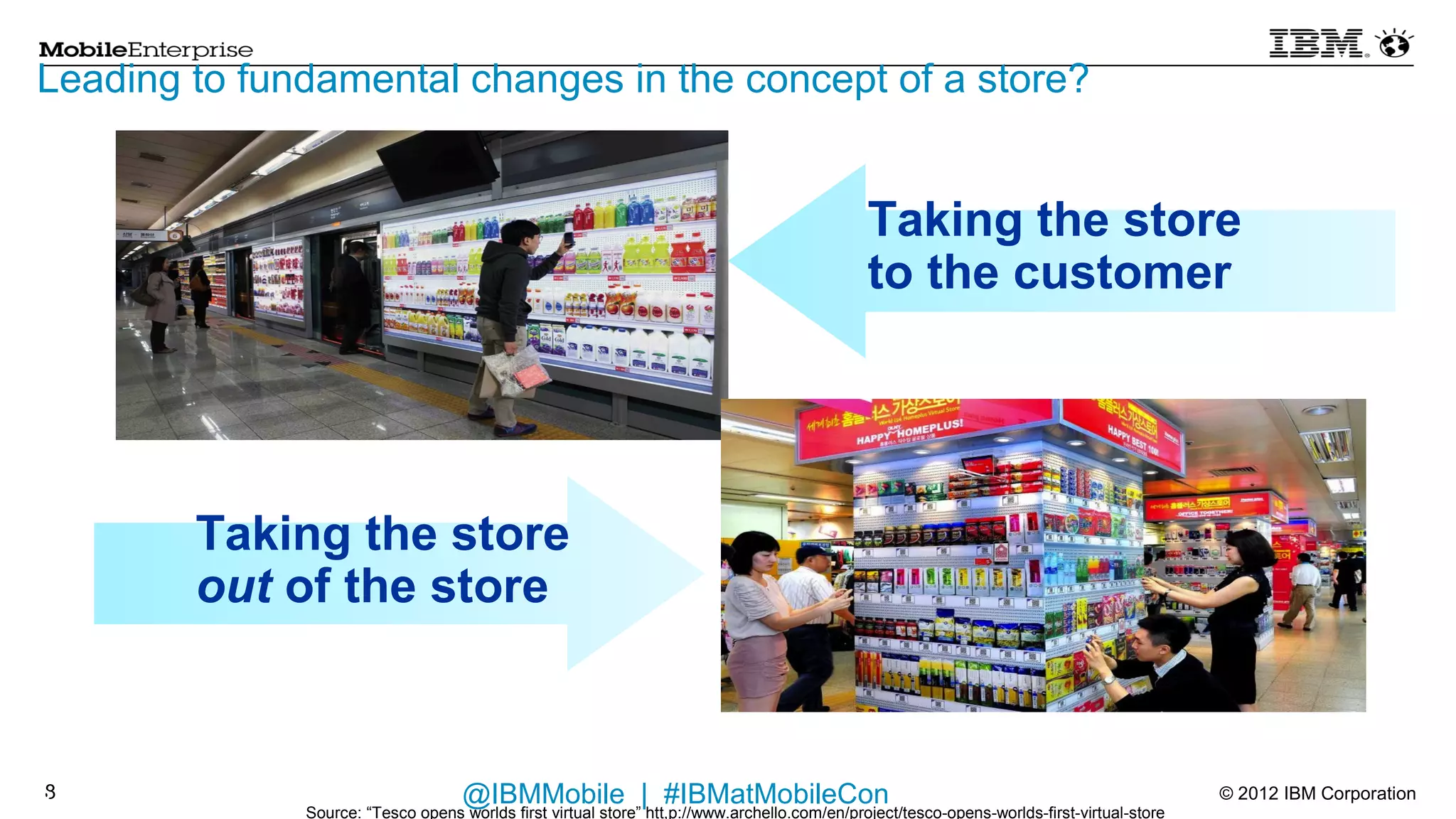 Leading to fundamental changes in the concept of a store?


                                                                                              Taking the store
                                                                                              to the customer




        Taking the store
        out of the store


8
8                                   @IBMMobile | #IBMatMobileCon                                                                            © 2012 IBM Corporation
              Source: “Tesco opens worlds first virtual store” htt,p://www.archello.com/en/project/tesco-opens-worlds-first-virtual-store
 