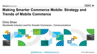 Making Smarter Commerce Mobile: Strategy and
Trends of Mobile Commerce

Chris Shaw
Worldwide Industry Lead for Smarter Commerce - Communications




                         @IBMMobile | #IBMatMobileCon           © 2012 IBM Corporation
 