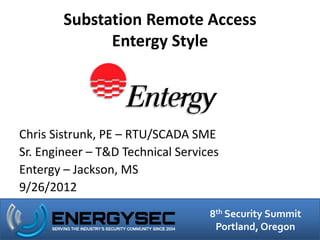 Substation Remote Access
              Entergy Style




Chris Sistrunk, PE – RTU/SCADA SME
Sr. Engineer – T&D Technical Services
Entergy – Jackson, MS
9/26/2012
                                   8th Security Summit
                                    Portland, Oregon
 