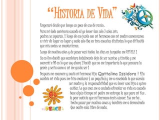 “HISTORIA DE VIDA”
Empezaré desde que tengo un poco de uso de razón..
Para mi todo comienza cuando al yo tener tan solo 7 años mis
padres se separan. Y luego de eso junto con mi hermano con mi madre comenzamos
a vivir de lugar en lugar y cada año iba en tres escuelas distintas lo que dificultó
que mis notas se mantuvieran.
Luego de muchos años y de pasar casi todos los días en juzgados me REVELE !
Ya en 8vo decidí que cambiara totalmente deje de ser sumisa y tímida y me
convertí e MI en lo que soy ahora ! Decidí que no me importaría lo que pensara la
gente y seria como a mi me gusta ser !
Después me enamore y nació mi hermosa Hija Qattalina Issidora ! Ella
cambio mi vida pues me hizo madurar ( un poquito) y me a enseñado lo que cuesta
.                       ser madre y la responsabilidad que es tener una hija a quien
cuidar                   cuidar. Lo que mas me a costado afrontar en vida es cuando
.                        hace algún tiempo mi padre me entrega la que para mi fue .
.                        la peor noticia que mi hermano tenis cáncer. Eso me ha .
.                         hecho pasar por muchas cosas y también me a demostrado
.                         Que nadie esta libre de nada.
 