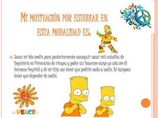 MI MOTIVACIÓN POR ESTUDIAR EN
             ESTA MODALIDAD ES:

   Sacar mi 4to medio para posteriormente conseguir sacar mis estudios de
    Ingeniería en Prevención de riesgos y poder así hacerme cargo yo sola me di
    hermano Deyvhid y de mi hija son tener que pedirle nada a nadie. Ni tampoco
    tener que depender de nadie.
 