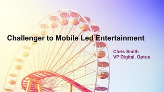 Challenger to Mobile Led Entertainment
Chris Smith
VP Digital, Optus
 