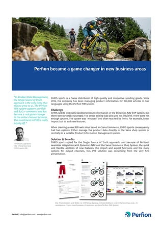 CHRIS sports is a Swiss distributor of high quality and innovative sporting goods. Since
2016, the company has been managing product information for 100,000 articles in two
languages using the Perfion PIM system.
Challenge
CHRIS sports originally handled product information in the Dynamics NAV ERP system, but
there were several challenges: The whole editing was slow and not intuitive. There were not
enough options. The system was “misused” and often reached its limits. For example, it was
impractical to add new features.
When creating a new B2B web shop based on Sana Commerce, CHRIS sports consequently
had two options: Either manage the product data directly in the Sana shop system or
centrally in a suitable Product Information Management system.
Solution & Benefits
CHRIS sports opted for the Single Source of Truth approach, and because of Perfion’s
seamless integration with Dynamics NAV and the Sana Commerce Shop System, the quick
and flexible addition of new features, the import and export functions and the many
options for output channels, this PIM solution was convincing from the very first
presentation.
Perfion became a game changer in new business areas
“In Product Data Management,
the Single Source of Truth
approach is the only thing that
makes sense to us. The Perfion
PIM system supports our B2B
and B2C e-commerce and has
become a real game changer
in the online channel business.
The investment in PIM is really
paying off.”
Christoph Luginbühl
CDO / New Business	
CHRIS sports AG
Perfion | info@perfion.com | www.perfion.com
2/24/2021
Stage Shorts | CHRIS sports
https://www.chrissports.ch/de-ch/produkte/bekleidung/stage-shorts-2205200238?returnurl=%2fde-ch%2fprodukte%2fbekleidung%2f%3fcount%3d30&…
1/2
STAGE	SHORTS
Ar kel-Nr. 	2205200238
Farbe
rouge
Grösse
XL
UVP €	110,
inkl.	Steuern
79
BESCHREIBUNG
Ein	toller	Allrounder,	kurz	und	robust	genug	,Br	ikepark	Runden	aber	den	noch	leich
t	genug	,Br	intensive	ganz
Tagestouren	i2	Gebirge	etail 