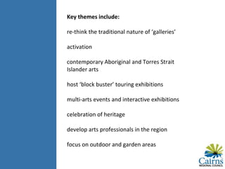 Key themes include:
re-think the traditional nature of ‘galleries’
activation
contemporary Aboriginal and Torres Strait
Islander arts
host ‘block buster’ touring exhibitions
multi-arts events and interactive exhibitions
celebration of heritage
develop arts professionals in the region
focus on outdoor and garden areas
 