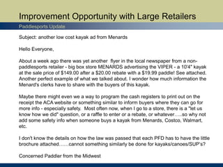 Improvement Opportunity with Large Retailers
Paddlesports Update
Subject: another low cost kayak ad from Menards
Hello Everyone,
About a week ago there was yet another flyer in the local newspaper from a non-
paddlesports retailer - big box store MENARDS advertising the VIPER - a 10'4" kayak
at the sale price of $149.00 after a $20.00 rebate with a $19.99 paddle! See attached.
Another perfect example of what we talked about. I wonder how much information the
Menard's clerks have to share with the buyers of this kayak.
Maybe there might even we a way to program the cash registers to print out on the
receipt the ACA website or something similar to inform buyers where they can go for
more info - especially safety. Most often now, when I go to a store, there is a "let us
know how we did" question, or a raffle to enter or a rebate, or whatever…..so why not
add some safety info when someone buys a kayak from Menards, Costco, Walmart,
etc.
I don't know the details on how the law was passed that each PFD has to have the little
brochure attached……cannot something similarly be done for kayaks/canoes/SUP’s?
Concerned Paddler from the Midwest
 