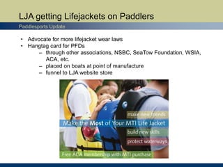 LJA getting Lifejackets on Paddlers
Paddlesports Update
• Advocate for more lifejacket wear laws
• Hangtag card for PFDs
– through other associations, NSBC, SeaTow Foundation, WSIA,
ACA, etc.
– placed on boats at point of manufacture
– funnel to LJA website store
 