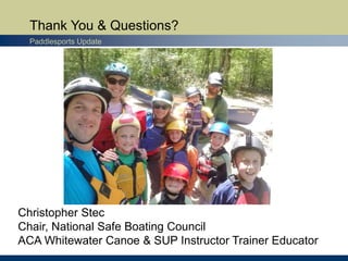 Thank You & Questions?
Paddlesports Update
Christopher Stec
Chair, National Safe Boating Council
ACA Whitewater Canoe & SUP Instructor Trainer Educator
 