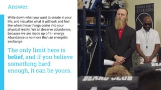 The only limit here is
belief, and if you believe
something hard
enough, it can be yours.
Write down what you want to create in your
life, and visualize what it will look and feel
like when these things come into your
physical reality. We all deserve abundance,
because we are made up of it - energy.
Abundance is no more than an energetic
exchange.
Answer:
 