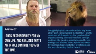 Answer:
I took responsibility for my
own life, and realized that I
am in full control 100% of
the time.
I stopped playing the victim role in any areas
of my past, I remembered the fact that I am the
creator of all things in my life, good and bad.
Digging into my unconscious mind through
methods like tapping, meditation and hypno-
therapy has allowed me to replace any nega-
tive self-limiting beliefs that are standing in
the way of creating the life I want.
 