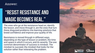 Answer:
“Resist Resistance and
Magic Becomes Real.”
The ones who go at the resistance head on, identify
the lesson, and move through it, are the ones that turn
these disguised problems into learning solutions that
breed confidence and improve your quality of life.
Resistance is moved through in different ways,
depending on the type of lesson or problem, the time
and space in which it occurs, and its severity. The one
common denominator of success is mindset. The
mindset to succeed, the mindset that looks for the
solution rather than reiterating the problem.
 