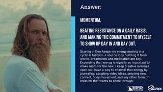 Staying in flow keeps my energy moving in a
cyclical fashion - I source it by building it from
within. Breathwork and meditation are key.
Expending that energy is equally as important to
make room for the new. I keep creative avenues
open so I have a way to channel that energy by
journaling, scripting video ideas, creating new
content, body movement, and any other form of
creation that wants to come through.
Answer:
Momentum.
Beating resistance on a daily basis,
and making the commitment to myself
to show up day in and day out.
 