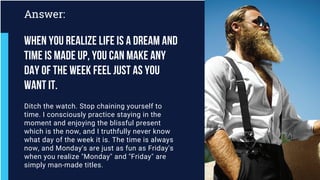 Ditch the watch. Stop chaining yourself to
time. I consciously practice staying in the
moment and enjoying the blissful present
which is the now, and I truthfully never know
what day of the week it is. The time is always
now, and Monday's are just as fun as Friday's
when you realize "Monday" and "Friday" are
simply man-made titles.
Answer:
When you realize life is a dream and
time is made up, you can make any
day of the week feel just as you
want it.
 